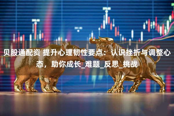 贝股通配资 提升心理韧性要点：认识挫折与调整心态，助你成长_难题_反思_挑战