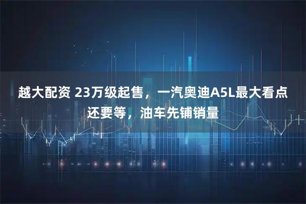 越大配资 23万级起售，一汽奥迪A5L最大看点还要等，油车先铺销量