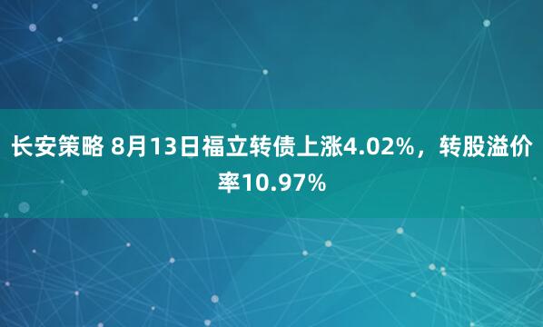 长安策略 8月13日福立转债上涨4.02%，转股溢价率10.97%
