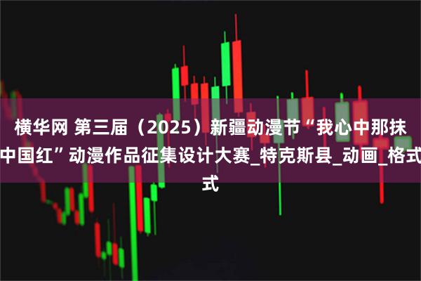 横华网 第三届（2025）新疆动漫节“我心中那抹中国红”动漫作品征集设计大赛_特克斯县_动画_格式
