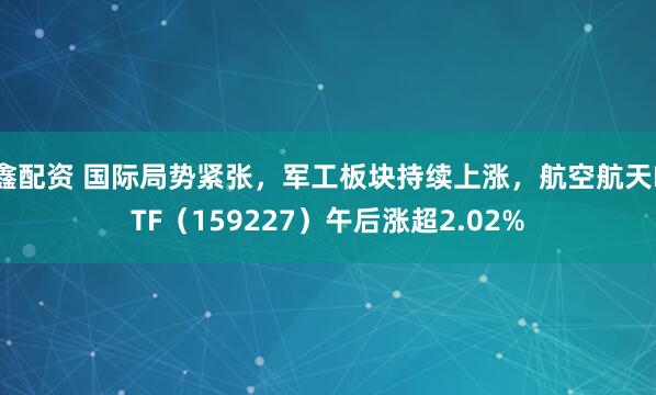 鑫配资 国际局势紧张，军工板块持续上涨，航空航天ETF（159227）午后涨超2.02%