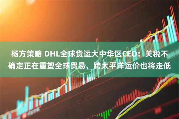 杨方策略 DHL全球货运大中华区CEO：关税不确定正在重塑全球贸易，跨太平洋运价也将走低