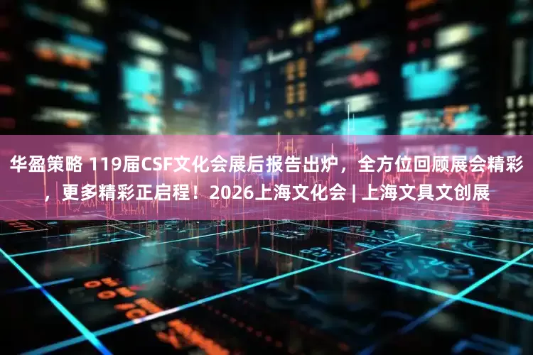 华盈策略 119届CSF文化会展后报告出炉，全方位回顾展会精彩，更多精彩正启程！2026上海文化会 | 上海文具文创展