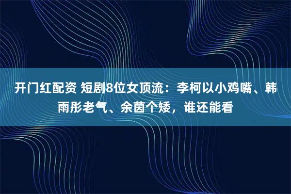 开门红配资 短剧8位女顶流：李柯以小鸡嘴、韩雨彤老气、余茵个矮，谁还能看