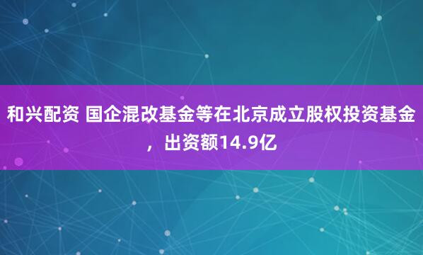 和兴配资 国企混改基金等在北京成立股权投资基金，出资额14.9亿