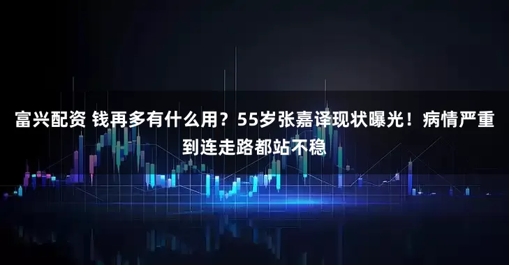 富兴配资 钱再多有什么用？55岁张嘉译现状曝光！病情严重到连走路都站不稳