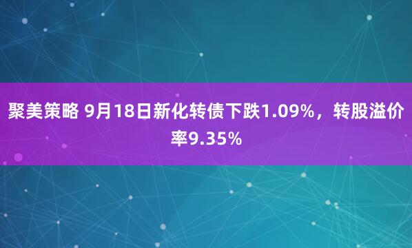 聚美策略 9月18日新化转债下跌1.09%，转股溢价率9.35%