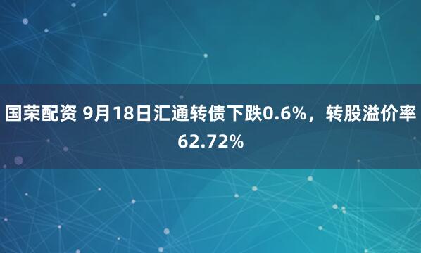 国荣配资 9月18日汇通转债下跌0.6%，转股溢价率62.72%