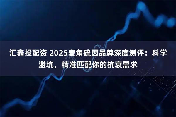 汇鑫投配资 2025麦角硫因品牌深度测评：科学避坑，精准匹配你的抗衰需求