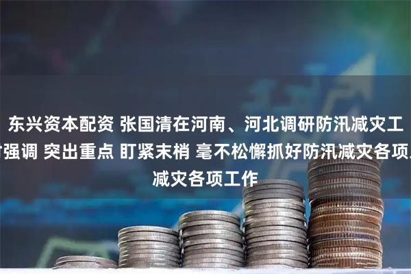 东兴资本配资 张国清在河南、河北调研防汛减灾工作时强调 突出重点 盯紧末梢 毫不松懈抓好防汛减灾各项工作