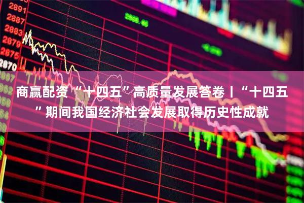 商赢配资 “十四五”高质量发展答卷丨“十四五”期间我国经济社会发展取得历史性成就