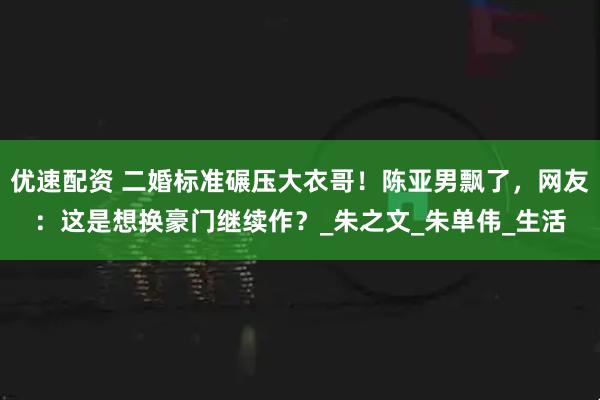 优速配资 二婚标准碾压大衣哥！陈亚男飘了，网友：这是想换豪门继续作？_朱之文_朱单伟_生活