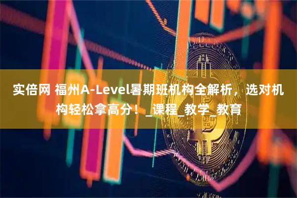 实倍网 福州A-Level暑期班机构全解析，选对机构轻松拿高分！_课程_教学_教育