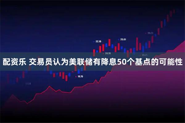 配资乐 交易员认为美联储有降息50个基点的可能性