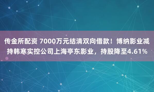 传金所配资 7000万元结清双向借款！博纳影业减持韩寒实控公司上海亭东影业，持股降至4.61%