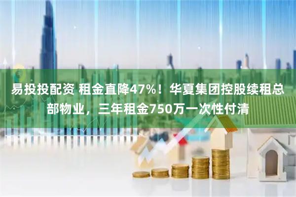 易投投配资 租金直降47%！华夏集团控股续租总部物业，三年租金750万一次性付清